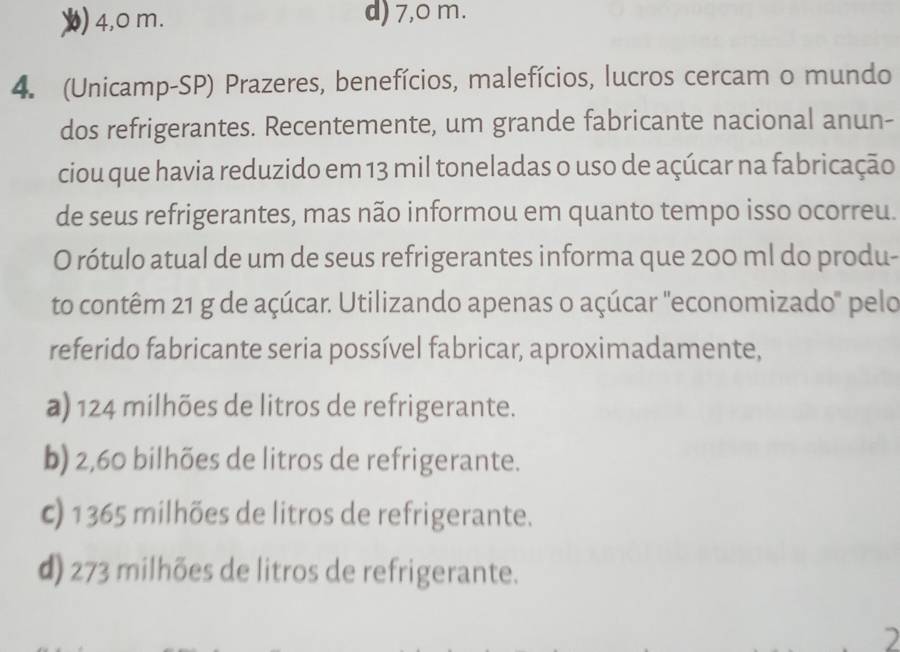 4,0 m. d) 7,0 m.
4. (Unicamp-SP) Prazeres, benefícios, malefícios, lucros cercam o mundo
dos refrigerantes. Recentemente, um grande fabricante nacional anun-
ciou que havia reduzido em 13 mil toneladas o uso de açúcar na fabricação
de seus refrigerantes, mas não informou em quanto tempo isso ocorreu.
O rótulo atual de um de seus refrigerantes informa que 200 ml do produ-
to contêm 21 g de açúcar. Utilizando apenas o açúcar "economizado" pelo
referido fabricante seria possível fabricar, aproximadamente,
a) 124 milhões de litros de refrigerante.
b) 2,60 bilhões de litros de refrigerante.
c) 1365 milhões de litros de refrigerante.
d) 273 milhões de litros de refrigerante.
)