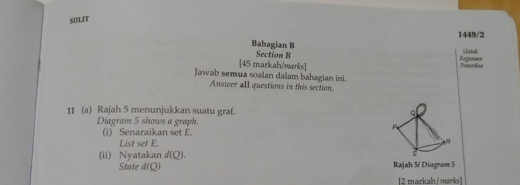 sULIT 
1449/2 
Bahagian B 
Untuk 
Section B Kegunaan 
[45 markah/marks] Pemeriksa 
Jawab semua soalan dalam bahagian ini. 
Answer all questions in this section. 
11 (a) Rajah 5 menunjukkan suatu graf. 
Diagram 5 shows a graph. 
(i) Senaraikan set E. 
List set E. 
(ii) Nyatakan d(Q). 
State d(Q) Rajah 5/ Diagram 5 
[2 markah / marks]