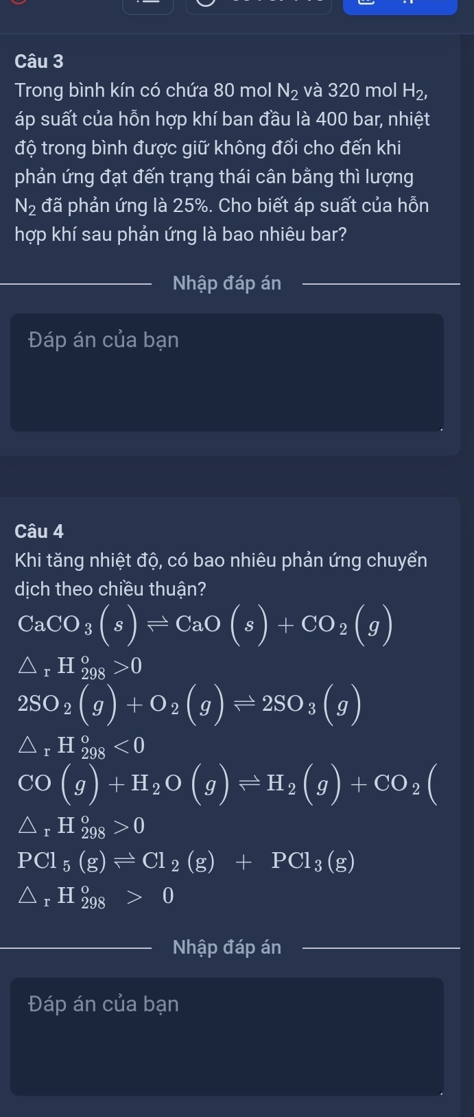 Trong bình kín có chứa 80 mol N_2 và 320 mol H_2, 
áp suất của hỗn hợp khí ban đầu là 400 bar, nhiệt
độ trong bình được giữ không đổi cho đến khi
phản ứng đạt đến trạng thái cân bằng thì lượng
N_2 đã phản ứng là 25%. Cho biết áp suất của hỗn
hợp khí sau phản ứng là bao nhiêu bar?
Nhập đáp án
Đáp án của bạn
Câu 4
Khi tăng nhiệt độ, có bao nhiêu phản ứng chuyển
dịch theo chiều thuận?
CaCO_3(s)leftharpoons CaO(s)+CO_2(g)
△ _rH_(298)^o>0
2SO_2(g)+O_2(g)leftharpoons 2SO_3(g)
1- H_(298)^o<0</tex>
CO (g)+H_2O(g)leftharpoons H_2(g)+CO_2(
△ _rH_(298)°>0
PCl_5(g)leftharpoons Cl_2(g)+PCl_3(g)
△ _rH_(298)°>0
Nhập đáp án
Đáp án của bạn