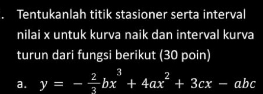 a Tentukanlah titik stasioner serta interval 
nilai x untuk kurva naik dan interval kurva 
turun dari fungsi berikut (30 poin) 
a. y=- 2/3 bx^3+4ax^2+3cx-abc