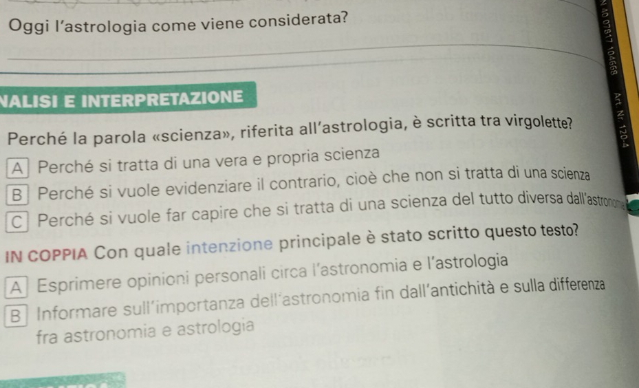 Oggi l’astrologia come viene considerata?
NALISI E INTERPRETAZIONE
Perché la parola «scienza», riferita all’astrologia, è scritta tra virgolette?
A Perché si tratta di una vera e propria scienza
B Perché si vuole evidenziare il contrario, cioè che non si tratta di una scienza
C| Perché si vuole far capire che si tratta di una scienza del tutto diversa dall'astrononm 
IN COPPIA Con quale intenzione principale è stato scritto questo testo?
A Esprimere opinioni personali circa l’astronomia e l’astrologia
B Informare sull'importanza dell´astronomia fin dall'antichità e sulla differenza
fra astronomia e astrologia