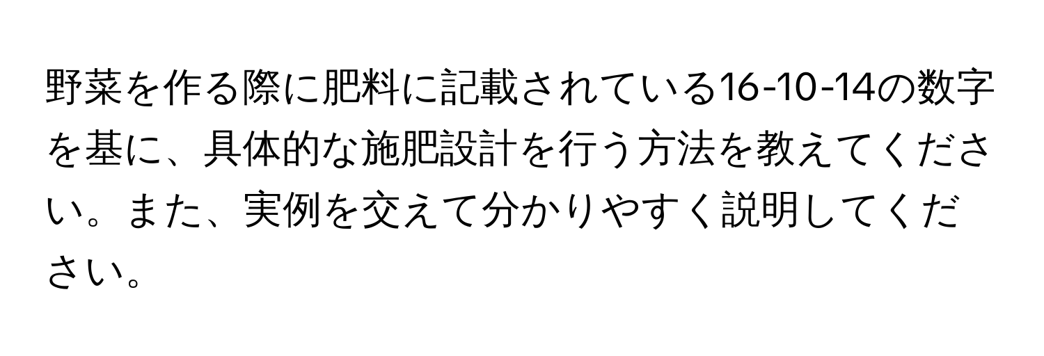 野菜を作る際に肥料に記載されている16-10-14の数字を基に、具体的な施肥設計を行う方法を教えてください。また、実例を交えて分かりやすく説明してください。