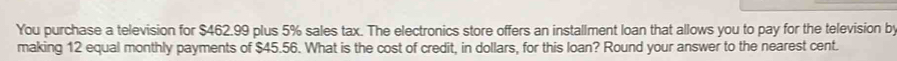 You purchase a television for $462.99 plus 5% sales tax. The electronics store offers an installment loan that allows you to pay for the television b 
making 12 equal monthly payments of $45.56. What is the cost of credit, in dollars, for this loan? Round your answer to the nearest cent.