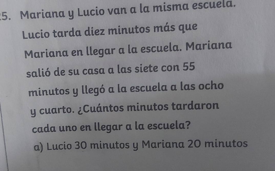 Mariana y Lucio van a la misma escuela.
Lucio tarda diez minutos más que
Mariana en llegar a la escuela. Mariana
salió de su casa a las siete con 55
minutos y llegó a la escuela a las ocho
y cuarto. ¿Cuántos minutos tardaron
cada uno en llegar a la escuela?
a) Lucio 30 minutos y Mariana 20 minutos