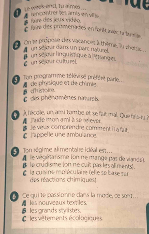 ① Le week-end, tu aimes...
rencontrer tes amis en ville.
faire des jeux vidéo.
faire des promenades en forêt avec ta famille.
On te propose des vacances à thème. Tu choisis. . . .
un séjour dans un parc naturel.
un séjour linguistique à l'étranger.
un séjour culturel.
Ton programme télévisé préféré parle...
A de physique et de chimie.
β d'histoire.
C des phénomènes naturels.
À l'école, un ami tombe et se fait mal. Que fais-tu ?
A J'aide mon ami à se relever.
Je veux comprendre comment il a fait.
C J'appelle une ambulance.
Ton régime alimentaire idéal est...
A le végétarisme (on ne mange pas de viande).
§ le crudisme (on ne cuit pas les aliments).
C la cuisine moléculaire (elle se base sur
des réactions chimiques).
Ce qui te passionne dans la mode, ce sont…
A les nouveaux textiles.
β les grands stylistes.
C les vêtements écologiques.