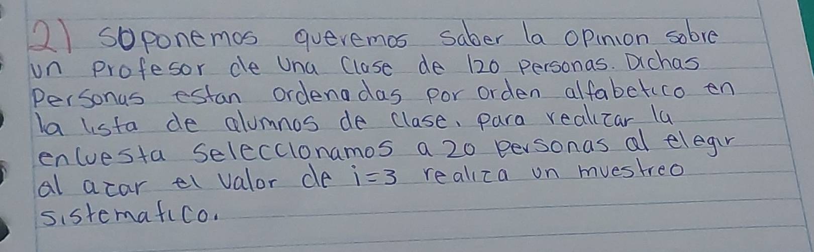 soponemos queremos saber la opinion sobve 
un profesor de Una Clase de 120 personas. Dichas 
Personas estan ordendas por orden alfabetuco en 
la lista de alumnos de clase, para realicar la 
encuesta Seleccionamos a 20 personas al elegin 
al acar el valor de i=3 realiza on muestreo 
sistemafico.