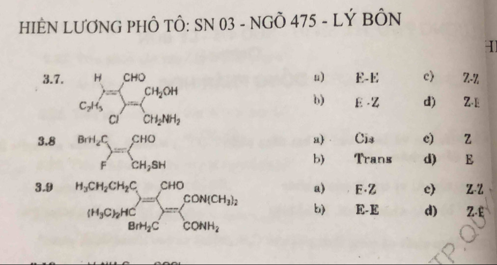 HIÊN LƯƠNG PHÔ TÔ: SN 03 - NGÔ 475 - LÝ BÔN
3.7. u) E-E c) Z-Z
beginarrayr H CH_3endarray =beginarrayr CH_2OH CH_3Oendarray 
b) E-z d) Z-E
3.8 a Cis e) z
.beginarrayr BrH_4C Fendarray =beginarrayl CHO CH_2SHendarray.
b) Trans d) a . E
3.9 a) E. Z c Z-Z
.beginarrayr H_3CH_2CH_2C (H_3CH_2H_4H_3)=beginarrayl CHO SH_3CH_2Cendarray =beginarrayl CONiCH_3)_2 CONH_2endarray.  
b) E-E d) Z.£