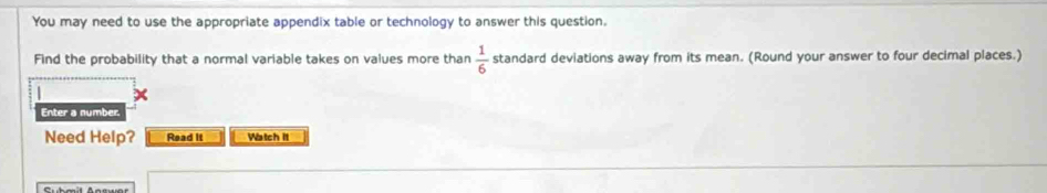 You may need to use the appropriate appendix table or technology to answer this question. 
Find the probability that a normal variable takes on values more than  1/6  standard deviations away from its mean. (Round your answer to four decimal places.) 
Enter a number. 
Need Help? Read It Watch it