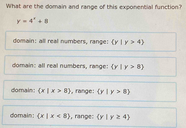 What are the domain and range of this exponential function?
y=4^x+8
domain: all real numbers, range:  y|y>4
domain: all real numbers, range:  y|y>8
domain:  x|x>8 , range:  y|y>8
domain:  x|x<8 , range:  y|y≥ 4