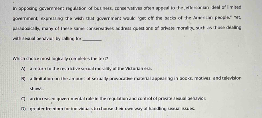 In opposing government regulation of business, conservatives often appeal to the Jeffersonian ideal of limited
government, expressing the wish that government would “get off the backs of the American people.” Yet,
paradoxically, many of these same conservatives address questions of private morality, such as those dealing
with sexual behavior; by calling for_
Which choice most logically completes the text?
A) a return to the restrictive sexual morality of the Victorian era.
B) a limitation on the amount of sexually provocative material appearing in books, motives, and television
shows.
C) an increased governmental role in the regulation and control of private sexual behavior.
D) greater freedom for individuals to choose their own way of handling sexual issues.