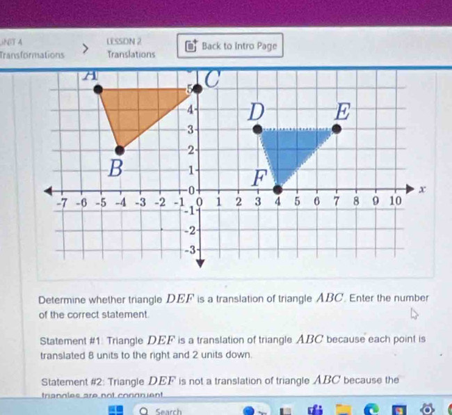 NT A LESSON 2 
Transformations Translations Back to Intro Page 
Determine whether triangle DEF is a translation of triangle ABC. Enter the number 
of the correct statement. 
Statement #1: Triangle DEF is a translation of triangle ABC because each point is 
translated 8 units to the right and 2 units down. 
Statement #2: Triangle DEF is not a translation of triangle ABC because the 
triangles are not congnient 
Search