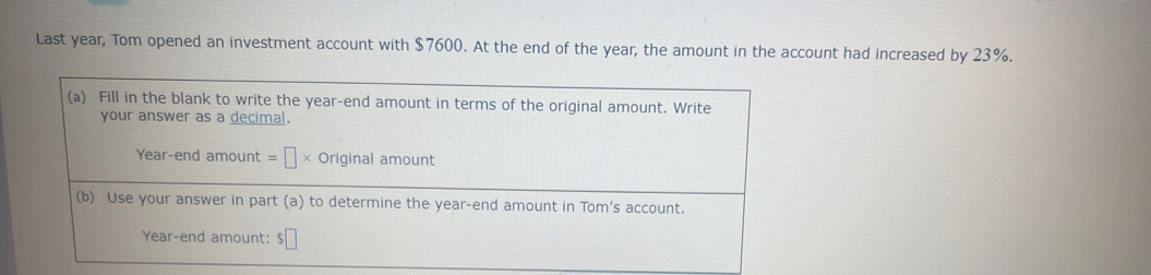 Last year, Tom opened an investment account with $7600. At the end of the year, the amount in the account had increased by 23%. 
(a) Fill in the blank to write the year -end amount in terms of the original amount. Write 
your answer as a decimal. 
Year-end amount =□ * Original amount 
(b) Use your answer in part (a) to determine the year -end amount in Tom's account.
Year -end amount: $□