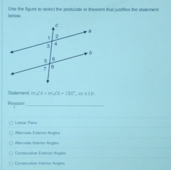 Use the figure to select the postulate or theorem that justifies the statement
below.
Statement: m∠ 4+m∠ 6=180°,soalb. 
Repson:
_
Linear Pairs
Alternate Exterior Angles
Afternate Interior Angles
Consecutive Exterior Angles
Consecutive Interior Angles