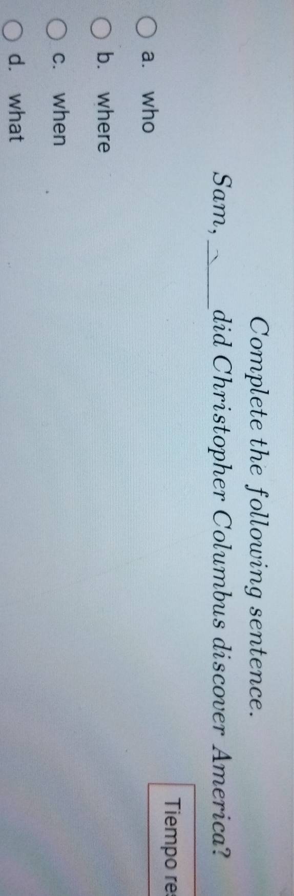 Complete the following sentence.
Sam,_ did Christopher Columbus discover America?
Tiempo re
a. who
b. where
c. when
d. what