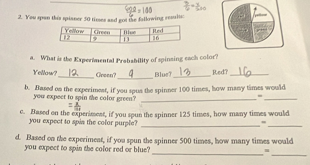 You spun this spinner 50 times and got the following results: 
yellow 
a. What is the Experimental Probability of spinning each color? 
Yellow?_ Green?_ Blue?_ Red?_ 
b. Based on the experiment, if you spun the spinner 100 times, how many times would 
you expect to spin the color green?_ 
_= 
c. Based on the experiment, if you spun the spinner 125 times, how many times would 
you expect to spin the color purple? _=_ 
d. Based on the experiment, if you spun the spinner 500 times, how many times would 
_ 
you expect to spin the color red or blue? 
_=