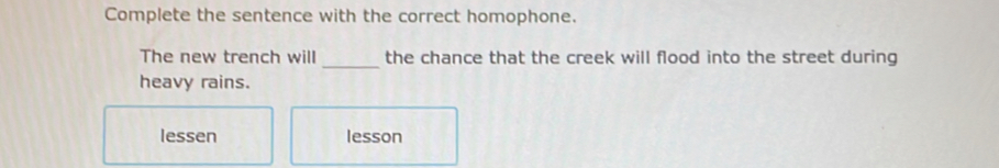 Complete the sentence with the correct homophone. 
_ 
The new trench will the chance that the creek will flood into the street during 
heavy rains. 
lessen lesson