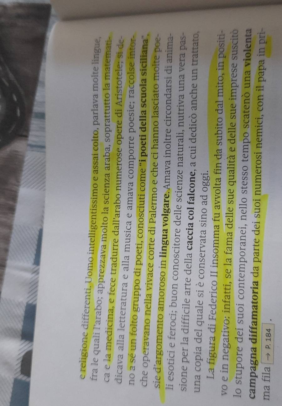 religione differenti. Uomo intelligentissimo e assai colto, parlava molte lingue, 
fra le quali l’arabo; apprezzava molto la scienza araba, soprattutto la matemati- 
ca e la medicina, e fece tradurre dall’arabo numerose opere di Aristotele; si de- 
dicava alla letteratura e alla musica e amava comporre poesie; raccolse intor 
no a sé un folto gruppo di poeti, conosciuti come “i poeti della scuola siciliana”, 
che operavano nella vivace corte di Palermo e che ci hanno lasciato molte poe- 
sie d’argomento amoroso in lingua volgare. Amava inoltre circondarsi di anima- 
li esotici e feroci; buon conoscitore delle scienze naturali, nutriva una vera pas- 
sione per la difficile arte della caccia col falcone, a cui dedicò anche un trattato, 
una copia del quale si è conservata sino ad oggi. 
La figura di Federico II insomma fu avvolta fin da subito dal mito, in positi- 
vo e in negativo: infatti, se la fama delle sue qualità e delle sue imprese suscitó 
lo stupore deí suoi contemporanei, nello stesso tempo scatenó una violenta 
campagna diffamatoria da parte dei suoi numerosi nemici, con il papa in pri- 
ma fila P. 184