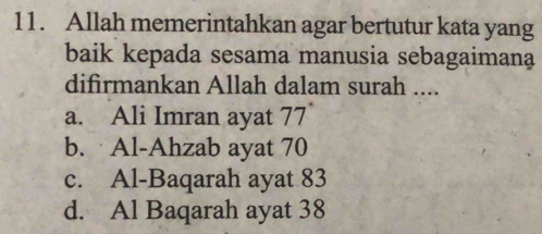 Allah memerintahkan agar bertutur kata yang
baik kepada sesama manusia sebagaimana
difirmankan Allah dalam surah ....
a. Ali Imran ayat 77
b. Al-Ahzab ayat 70
c. Al-Baqarah ayat 83
d. Al Baqarah ayat 38