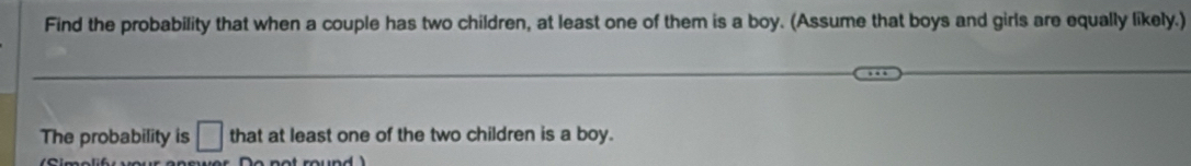 Find the probability that when a couple has two children, at least one of them is a boy. (Assume that boys and girls are equally likely.) 
The probability is □ that at least one of the two children is a boy.