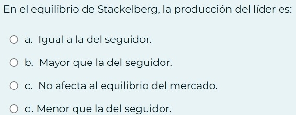 En el equilibrio de Stackelberg, la producción del líder es:
a. Igual a la del seguidor.
b. Mayor que la del seguidor.
c. No afecta al equilibrio del mercado.
d. Menor que la del seguidor.