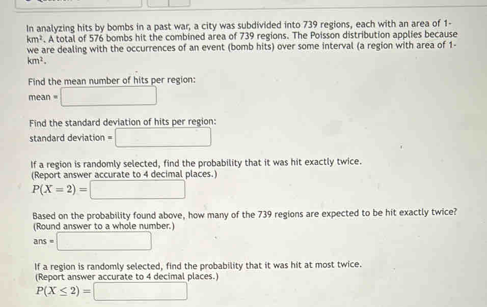 In analyzing hits by bombs in a past war, a city was subdivided into 739 regions, each with an area of 1-
km^2. A total of 576 bombs hit the combined area of 739 regions. The Poisson distribution applies because 
we are dealing with the occurrences of an event (bomb hits) over some interval (a region with area of 1-
km^2. 
Find the mean number of hits per region:
mean=□
Find the standard deviation of hits per region: 
standard deviation =□
If a region is randomly selected, find the probability that it was hit exactly twice. 
(Report answer accurate to 4 decimal places.)
P(X=2)=□
Based on the probability found above, how many of the 739 regions are expected to be hit exactly twice? 
(Round answer to a whole number.)
ans=□
If a region is randomly selected, find the probability that it was hit at most twice. 
(Report answer accurate to 4 decimal places.)
P(X≤ 2)=□