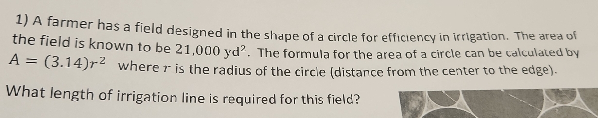 A farmer has a field designed in the shape of a circle for efficiency in irrigation. The area of 
the field is known to be 21,000yd^2. The formula for the area of a circle can be calculated by
A=(3.14)r^2 where r is the radius of the circle (distance from the center to the edge). 
What length of irrigation line is required for this field?