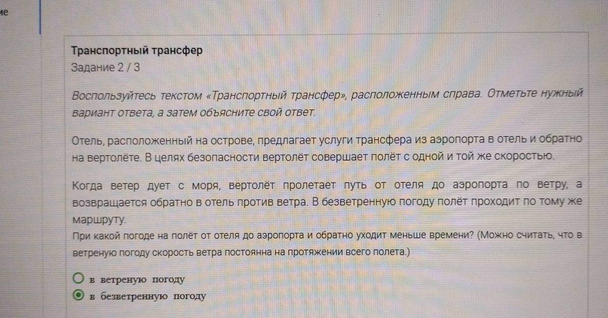 1e
Τρансπорτηый τрансфе
Задание 2 / 3
Восπользуйτесь текстом «Трансπорτηыίй τрансфер», расπоложκенньем сπрава. Отмеτьте нужныίй
Βариант ответа, а затем объясните свой ответ.
Отель, расположенньей на острове, πредлагает услуги трансфера из аэроπорτа в отельи обраτно
на вертолёте. В целях безопасности вертолёτ совершает πолёτ содной νиτοй же скоросτвю.
Κогда ветер дует с моря, вертοлёτ πролеτаеτ πуτь оΤ отеля до аэроπоρτа πо Βетру, а
возврашается обратно вотель πротив ветра. В безветренную πогоду πолет πроходиΤ πо τому же
MapwpyTy.
Πρиν κаκойπогоде на πолеτ от отеля до аэроπорτаι и обраτно ухοдиτ меньше времениΡ (Мοжκно сηитаτьη чτο в
ветренуюо πогоду скорость ветра Πостоянна на Πротяжении всего лолета.)
в ветренуюо погоду
в безветренную погоду