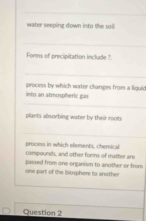 water seeping down into the soil
Forms of precipitation include ?.
process by which water changes from a liquid
into an atmospheric gas
plants absorbing water by their roots
process in which elements, chemical
compounds, and other forms of matter are
passed from one organism to another or from
one part of the biosphere to another
Question 2