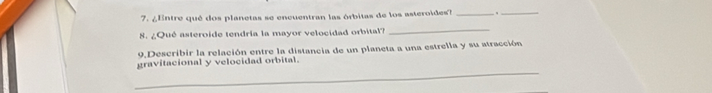 ¿Entre qué dos planetas se encuentran las órbitas de los asteroides? _、_ 
8. ¿Qué asteroide tendría la mayor velocidad orbital? 
_ 
9,Describir la relación entre la distancia de un planeta a una estrella y su atracción 
_ 
gravitacional y velocidad orbital.