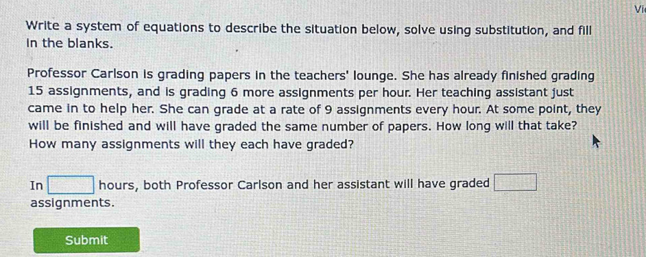 Vi 
Write a system of equations to describe the situation below, solve using substitution, and fill 
In the blanks. 
Professor Carlson is grading papers in the teachers' lounge. She has already finished grading
15 assignments, and is grading 6 more assignments per hour. Her teaching assistant just 
came in to help her. She can grade at a rate of 9 assignments every hour. At some point, they 
will be finished and will have graded the same number of papers. How long will that take? 
How many assignments will they each have graded? 
In □ hours, both Professor Carlson and her assistant will have graded □
assignments. 
Submit