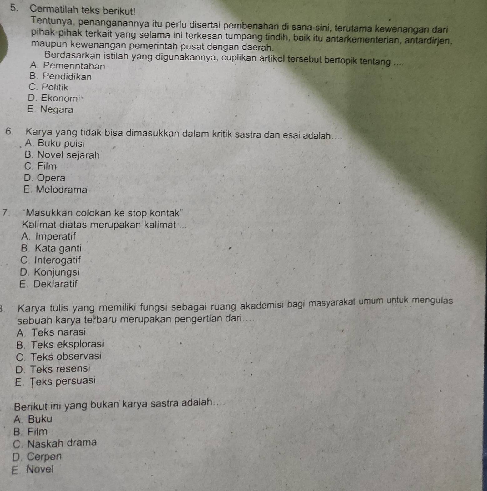 Cermatilah teks berikut!
Tentunya, penanganannya itu perlu disertai pembenahan dí sana-síni, terutama kewenangan dari
pihak-pihak terkait yang selama ini terkesan tumpang tindih, baik itu antarkementerjan, antardirjen,
maupun kewenangan pemerintah pusat dengan daerah.
Berdasarkan istilah yang digunakannya, cuplikan artikel tersebut bertopik tentang ....
A. Pemerintahan
B. Pendidikan
C. Politik
D. Ekonomi
E. Negara
6. Karya yang tidak bisa dimasukkan dalam kritik sastra dan esai adalah....
A. Buku puisi
B. Novel sejarah
C. Film
D. Opera
E Melodrama
7. “Masukkan colokan ke stop kontak”
Kalimat diatas merupakan kalimat ...
A. Imperatif
B. Kata ganti
C. Interogatif
D. Konjungsi
E. Deklaratif
3. Karya tulis yang memiliki fungsi sebagai ruang akademisi bagi masyarakat umum untuk mengulas
sebuah karya terbaru merupakan pengertian dari
A. Teks narasi
B. Teks eksplorasi
C. Teks observasi
D. Teks resensi
E. Teks persuasi
Berikut ini yang bukan karya sastra adalah....
A. Buku
B. Film
C. Naskah drama
D. Cerpen
E. Novel