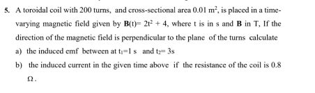 A toroidal coil with 200 turns, and cross-sectional area 0.01m^2 , is placed in a time- 
varying magnetic field given by B(t)=2t^2+4 , where t is in s and B in T, If the 
direction of the magnetic field is perpendicular to the plane of the turns calculate 
a) the induced emf between at t_1=1s and t_2=3s
b) the induced current in the given time above if the resistance of the coil is 0.8
Ω.