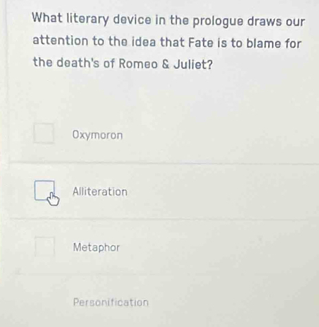 What literary device in the prologue draws our
attention to the idea that Fate is to blame for
the death's of Romeo & Juliet?
Oxymoron
Alliteration
Metaphor
Personification