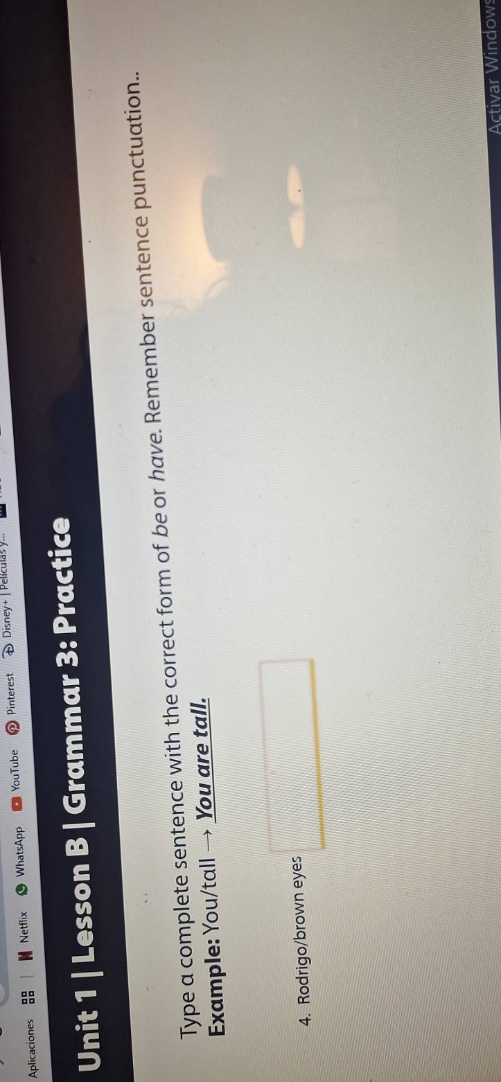 Aplicaciones WhatsApp YouTube Pinterest Disney+ | Películas y... 
Netflix 
Unit 1 | Lesson B | Grammar 3: Practice 
Type a complete sentence with the correct form of be or have. Remember sentence punctuation.. 
Example: You/tall → You are tall. 
4. Rodrigo/brown eyes □ 
Activar Window