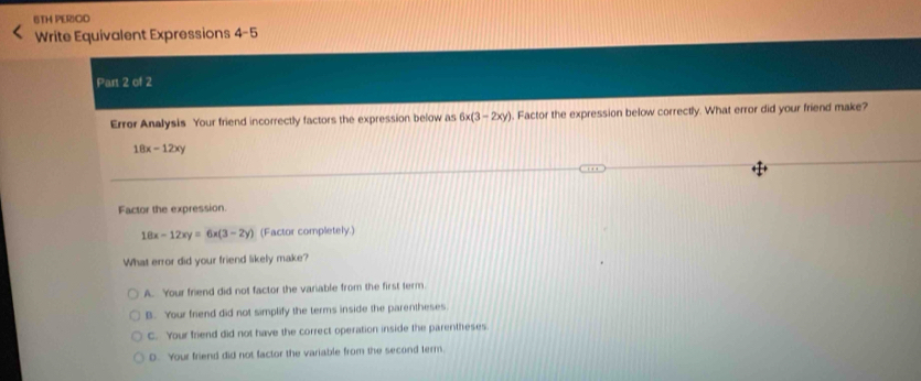 6TH PERIOD
Write Equivalent Expressions 4-5
Part 2 of 2
Error Analysis Your friend incorrectly factors the expression below as 6x(3-2xy). Factor the expression below correctly. What error did your friend make?
18x-12xy
Factor the expression.
18x-12xy=6x(3-2y) (Factor completely.)
What error did your friend likely make?
A. Your friend did not factor the variable from the first term.
B. Your friend did not simplify the terms inside the parentheses
C. Your friend did not have the correct operation inside the parentheses
D. Your friend did not factor the variable from the second term.