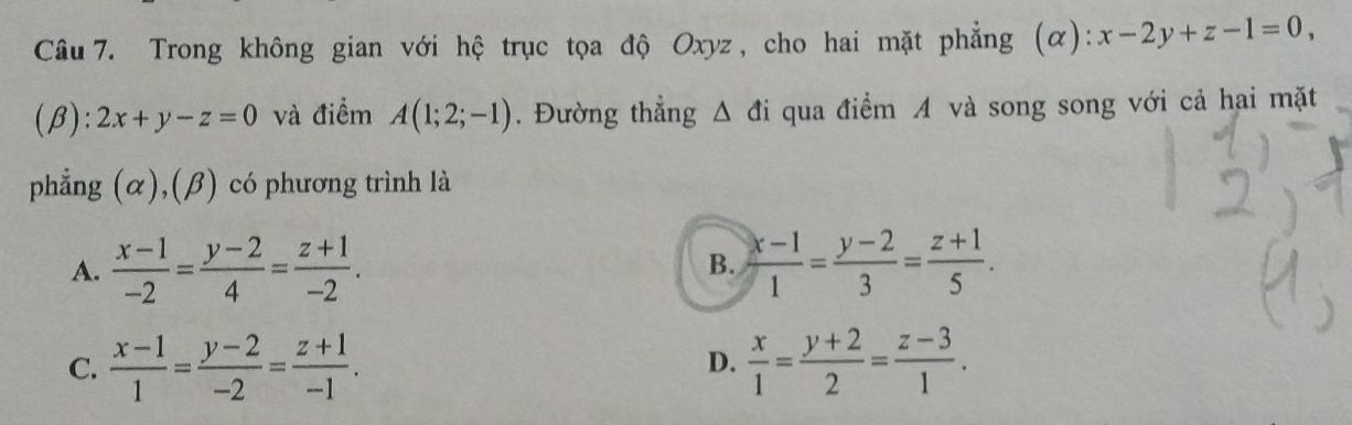 x-2y+z-1=0, 
(β): 2x+y-z=0 và điểm A(1;2;-1). Đường thẳng △ di qua điểm A và song song với cả hai mặt
phẳng (α),(β) có phương trình là
A.  (x-1)/-2 = (y-2)/4 = (z+1)/-2 . B.  (x-1)/1 = (y-2)/3 = (z+1)/5 .
C.  (x-1)/1 = (y-2)/-2 = (z+1)/-1 .  x/1 = (y+2)/2 = (z-3)/1 . 
D.