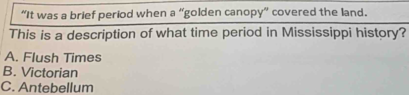 “It was a brief period when a “golden canopy” covered the land.
This is a description of what time period in Mississippi history?
A. Flush Times
B. Victorian
C. Antebellum