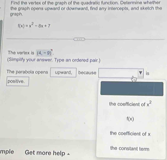 Find the vertex of the graph of the quadratic function. Determine whether
the graph opens upward or downward, find any intercepts, and sketch the
graph.
f(x)=x^2-8x+7
The vertex is (4,-9)^7. 
(Simplify your answer. Type an ordered pair.)
The parabola opens upward, because is
positive.
the coefficient of x^2
f(x)
the coefficient of x
the constant term
mple Get more help -