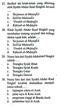 Berikut ini kitab-kitab yang dikarang
olch Syekh Abdur Rauf Singkil, kecuali
…. Tarjuman al-Mustafid
b. Sabi lul Muhtadin
c. ‘Umdah al-Muḥtajin
d. Kifāyah al-Muḥiajın
28. Kitab Syekh Abdur Rauf Singkil yang
membahas tentang tasawuf dan terbagi
dalam tujuh bab, adalah …
a. Tarjuman al-Mustafid
b. Sabilul Muhtadin
c. ‘Umdah al-MuḥtajIn
d. Kifāyah al-Muḥuajın
29. Nama lain dari Syekh Abdurrauf Singkil
adalah …
a. Teungku Syiah Jihan
b. Teungku Syiah Kuạlu
c. Teungku Umar
d. Teungku Dawud
30. Nama lain dari dari Syekh Abdur Rauf
Singkil tersebut diabadikan menjadi
nama sebuah …
a. lapangan udara di Aceh
b. jalan raya di Kota Aceh
c. perguruan tinggi di Banda Aceh
d. pelabuhan laut di Aceh