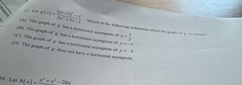 Let g(x)=frac (x-2)^3-x^32x^2+3x-1 Which of the following statements about the graph of g is correct?
(A) The graph of g has a horizontal asymptote of y= 3/2 ·
(B) The graph of g has a horizontal asymptote of y=-1.
(C) The graph of g has a horizontal asymptote of
(D) The graph of g does not have a horizontal asymptote. y=-3. 
6. Let h(x)=frac x^3+x^2-20x