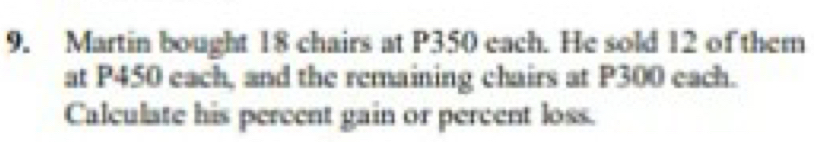 Martin bought 18 chairs at P350 each. He sold 12 of them 
at P450 each, and the remaining chairs at P300 each. 
Calculate his percent gain or percent loss.