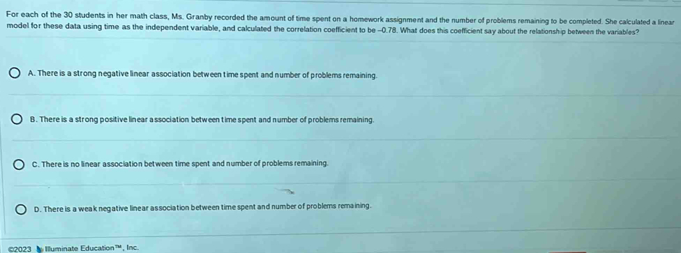 For each of the 30 students in her math class, Ms. Granby recorded the amount of time spent on a homework assignment and the number of problems remaining to be completed. She calculated a linear
model for these data using time as the independent variable, and calculated the correlation coefficient to be -0.78. What does this coefficient say about the relationship between the variables?
A. There is a strong negative linear association between time spent and number of problems remaining.
B. There is a strong positive linear a ssociation between time spent and number of problems remaining.
C. There is no linear association between time spent and number of problems remaining.
D. There is a weak negative linear association between time spent and number of problems remaining.
©2023 Illuminate Education™, Inc.