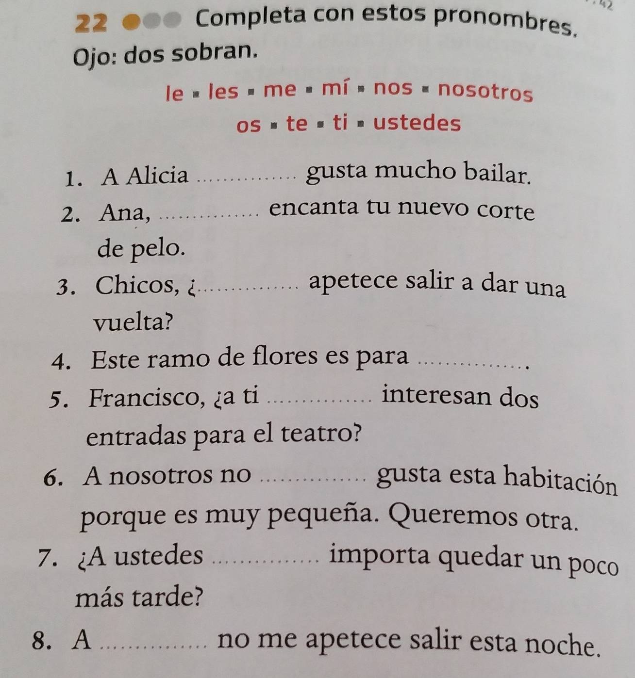 22 é Completa con estos pronombres. 
Ojo: dos sobran.
le=les· me· mi=nos=nosotros
os.te=ti· ustede: 
1. A Alicia _gusta mucho bailar. 
2. Ana,_ 
encanta tu nuevo corte 
de pelo. 
3. Chicos,_ apetece salir a dar una 
vuelta? 
4. Este ramo de flores es para_ 
5. Francisco, ¿a ti _interesan dos 
entradas para el teatro? 
6. A nosotros no _gusta esta habitación 
porque es muy pequeña. Queremos otra. 
7. ¿A ustedes _importa quedar un poco 
más tarde? 
8. A _no me apetece salir esta noche.