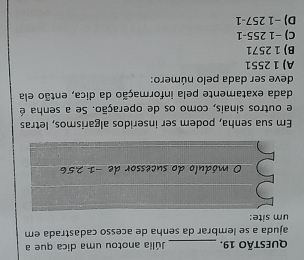 Júlia anotou uma dica que a
ajuda a se lembrar da senha de acesso cadastrada em
um site:
O módulo do sucessor de −1 256
Em sua senha, podem ser inseridos algarismos, letras
e outros sinais, como os de operação. Se a senha é
dada exatamente pela informação da dica, então ela
deve ser dada pelo número:
A) 1 2551
B) 1 2571
C) −1 255 -1
D) −1 257-1