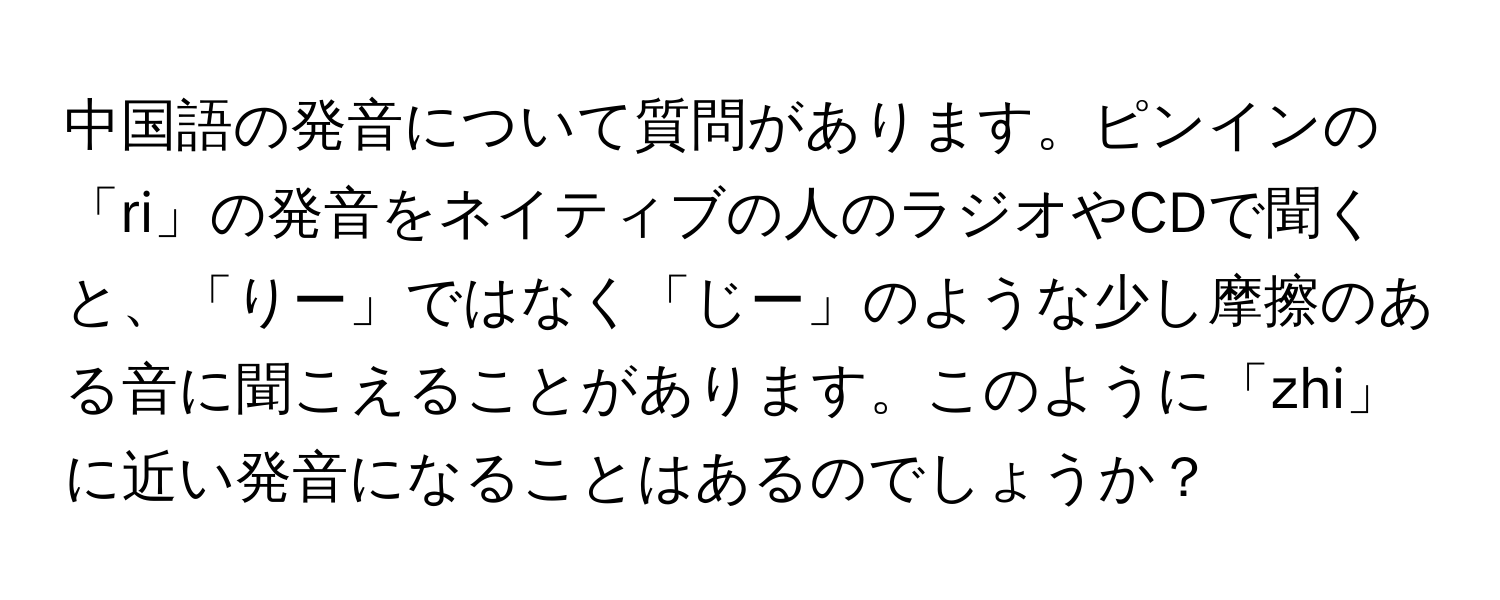中国語の発音について質問があります。ピンインの「ri」の発音をネイティブの人のラジオやCDで聞くと、「りー」ではなく「じー」のような少し摩擦のある音に聞こえることがあります。このように「zhi」に近い発音になることはあるのでしょうか？