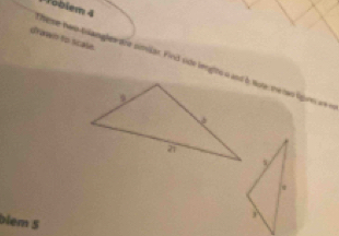 Toblem 4 
drawn to scale. 
heme two tolanghes doe similar. Find side lengtts a and b, tote, the two ligues we e 
blem 5