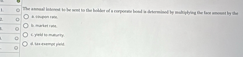 The annual interest to be sent to the holder of a corporate bond is determined by multiplying the face amount by the
2. a. coupon rate.
b. market rate.
3.
c. yield to maturity.
d. tax-exempt yield.