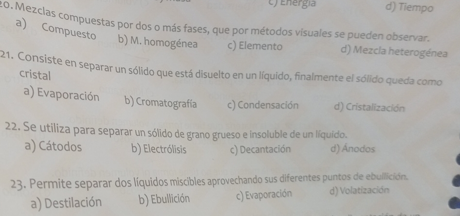 ) Energía d) Tiempo
20. Mezclas compuestas por dos o más fases, que por métodos visuales se pueden observar.
a) Compuesto b) M. homogénea c) Elemento d) Mezcla heterogénea
21. Consiste en separar un sólido que está disuelto en un líquido, finalmente el sólido queda como
cristal
a) Evaporación b) Cromatografía c) Condensación d) Cristalización
22. Se utiliza para separar un sólido de grano grueso e insoluble de un líquido.
a) Cátodos b) Electrólisis c) Decantación d) Ánodos
23. Permite separar dos líquidos miscibles aprovechando sus diferentes puntos de ebullición.
a) Destilación b) Ebullición c) Evaporación d) Volatización