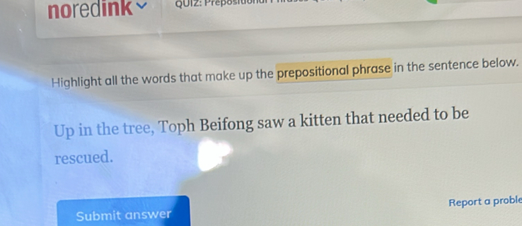 noredink QUI2: Preposition 
Highlight all the words that make up the prepositional phrase in the sentence below. 
Up in the tree, Toph Beifong saw a kitten that needed to be 
rescued. 
Submit answer Report a proble