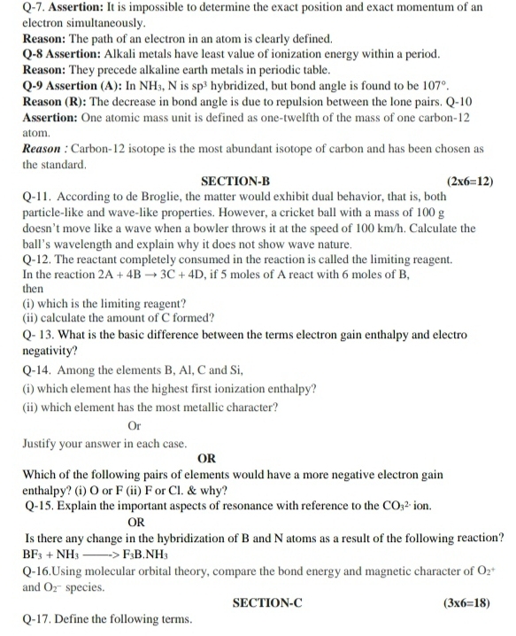 Q-7. Assertion: It is impossible to determine the exact position and exact momentum of an
electron simultaneously.
Reason: The path of an electron in an atom is clearly defined.
Q-8 Assertion: Alkali metals have least value of ionization energy within a period.
Reason: They precede alkaline earth metals in periodic table.
Q-9 Assertion (A): In NH₃, N is sp^3 hybridized, but bond angle is found to be 107°.
Reason (R): The decrease in bond angle is due to repulsion between the lone pairs. Q-10
Assertion: One atomic mass unit is defined as one-twelfth of the mass of one carbon-12
atom.
Reason : Carbon-12 isotope is the most abundant isotope of carbon and has been chosen as
the standard.
SECTION-B (2* 6=12)
Q-11. According to de Broglie, the matter would exhibit dual behavior, that is, both
particle-like and wave-like properties. However, a cricket ball with a mass of 100 g
doesn’t move like a wave when a bowler throws it at the speed of 100 km/h. Calculate the
ball’s wavelength and explain why it does not show wave nature.
Q-12. The reactant completely consumed in the reaction is called the limiting reagent.
In the reaction 2A+4Bto 3C+4D , if 5 moles of A react with 6 moles of B,
then
(i) which is the limiting reagent?
(ii) calculate the amount of C formed?
Q- 13. What is the basic difference between the terms electron gain enthalpy and electro
negativity?
Q-14. Among the elements B, Al, C and Si,
(i) which element has the highest first ionization enthalpy?
(ii) which element has the most metallic character?
Or
Justify your answer in each case.
OR
Which of the following pairs of elements would have a more negative electron gain
enthalpy? (i) O or F (ii) F or Cl. & why?
Q-15. Explain the important aspects of resonance with reference to the CO_3^((2-) ion.
OR
Is there any change in the hybridization of B and N atoms as a result of the following reaction?
BF_3)+NH_3to F_3B.NH_3
Q-16.Using molecular orbital theory, compare the bond energy and magnetic character of O_2^+
and O_2^- species.
SECTION-C (3* 6=18)
Q-17. Define the following terms.